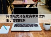 开云体育官网登录入口-阿根廷女足在比赛中大放异彩，豪取胜利