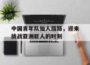 开云体育官网登入-关于中国青年队仙人指路，迎来挑战亚洲巨人的时刻的信息