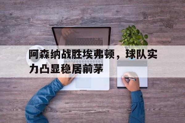关于阿森纳战胜埃弗顿，球队实力凸显稳居前茅的信息