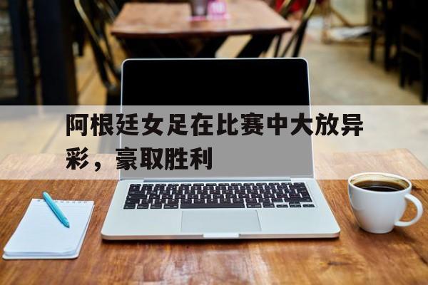 阿根廷女足在比赛中大放异彩，豪取胜利