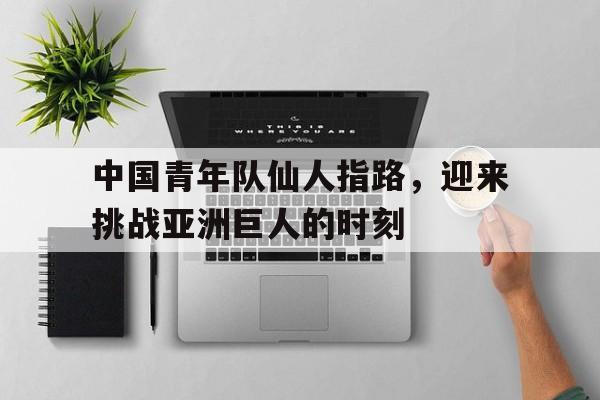 关于中国青年队仙人指路，迎来挑战亚洲巨人的时刻的信息
